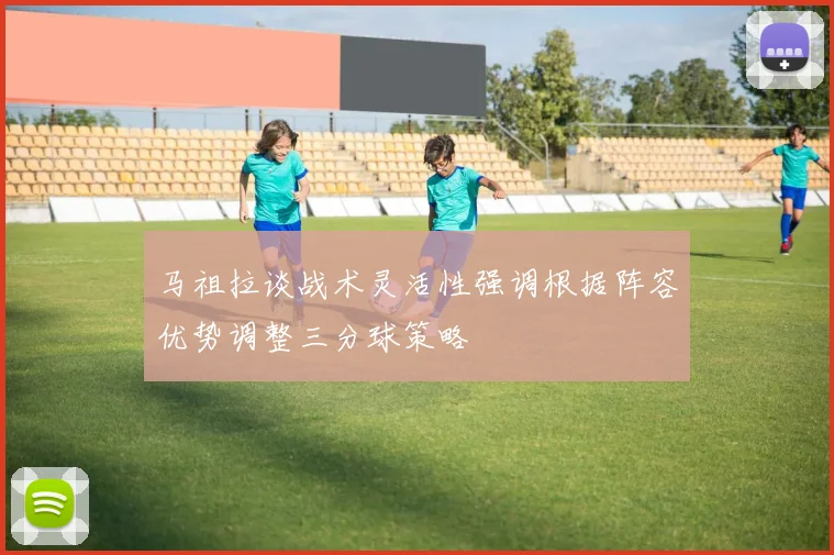 马祖拉谈战术灵活性强调根据阵容优势调整三分球策略