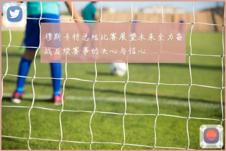 穆斯卡特总结比赛展望未来全力备战后续赛事的决心与信心