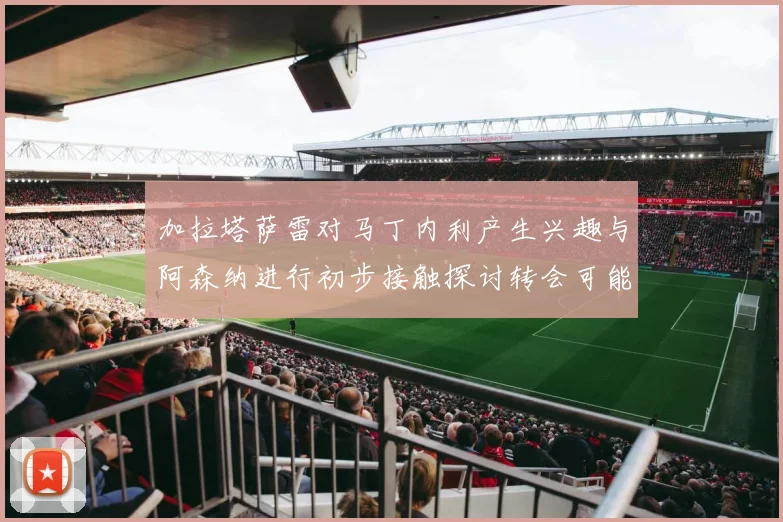 加拉塔萨雷对马丁内利产生兴趣与阿森纳进行初步接触探讨转会可能性