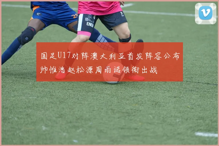 国足U17对阵澳大利亚首发阵容公布帅惟浩赵松源周雨诺领衔出战