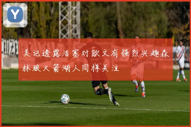 美记透露活塞对欧文有强烈兴趣森林狼火箭湖人同样关注
