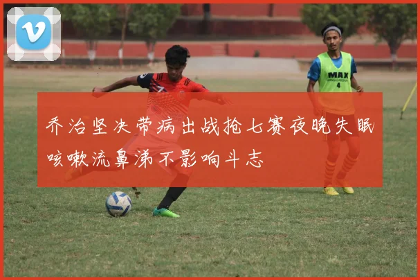 乔治坚决带病出战抢七赛夜晚失眠咳嗽流鼻涕不影响斗志