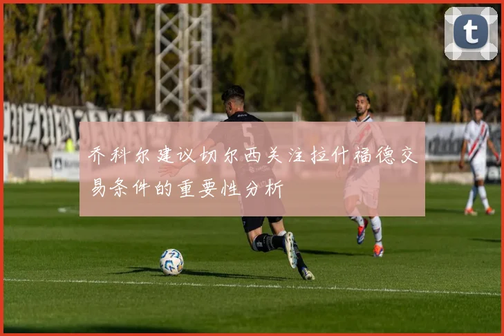 乔科尔建议切尔西关注拉什福德交易条件的重要性分析