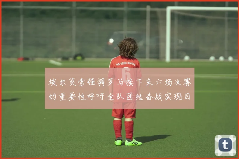 埃尔莫索强调罗马接下来六场决赛的重要性呼吁全队团结奋战实现目标