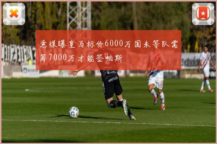 意媒曝皇马标价6000万国米等队需筹7000万才能签帕斯