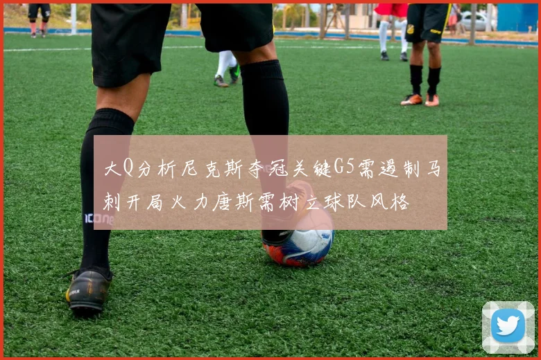大Q分析尼克斯夺冠关键G5需遏制马刺开局火力唐斯需树立球队风格