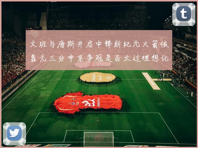 文班与唐斯开启中锋新纪元火箭依靠无三分申京争冠是否太过理想化