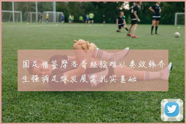 国足借鉴摩洛哥经验难以奏效韩乔生强调足球发展需扎实基础