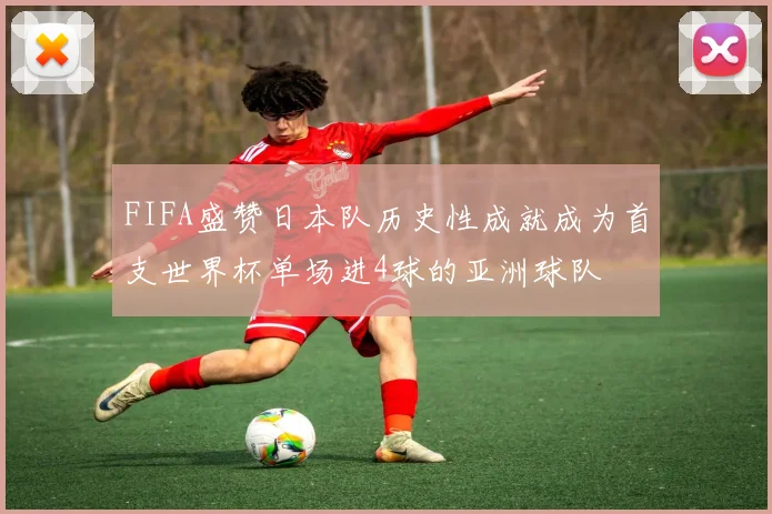 FIFA盛赞日本队历史性成就成为首支世界杯单场进4球的亚洲球队