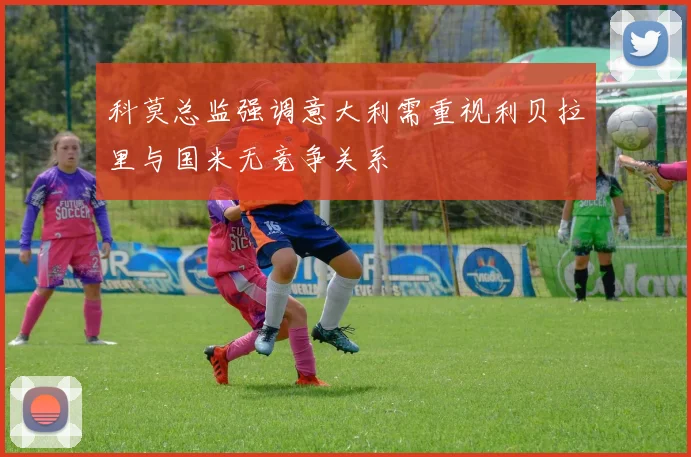 科莫总监强调意大利需重视利贝拉里与国米无竞争关系