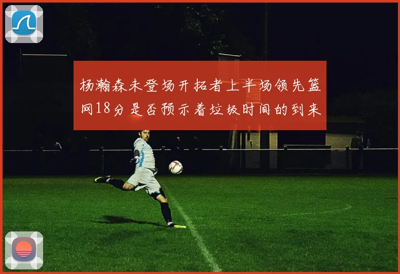 杨瀚森未登场开拓者上半场领先篮网18分是否预示着垃圾时间的到来
