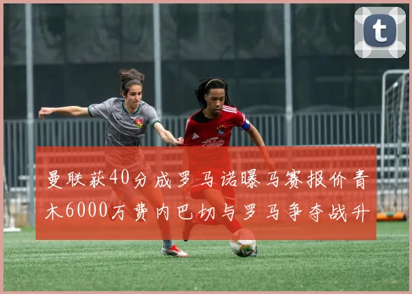 曼联获40分成罗马诺曝马赛报价青木6000万费内巴切与罗马争夺战升级