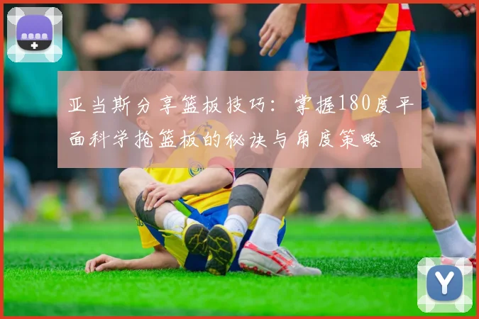 亚当斯分享篮板技巧：掌握180度平面科学抢篮板的秘诀与角度策略