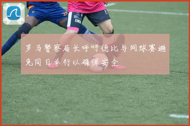 罗马警察局长呼吁德比与网球赛避免同日举行以确保安全