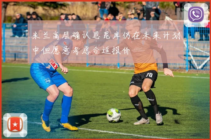 米兰高层确认恩昆库仍在未来计划中但愿意考虑合适报价