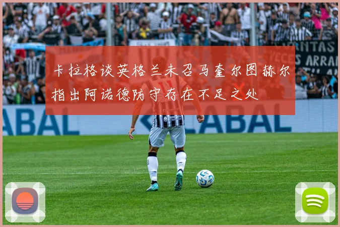 卡拉格谈英格兰未召马奎尔图赫尔指出阿诺德防守存在不足之处