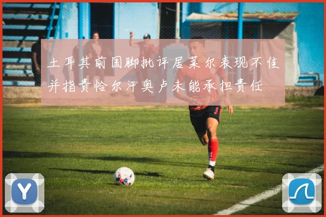 土耳其前国脚批评居莱尔表现不佳并指责恰尔汗奥卢未能承担责任