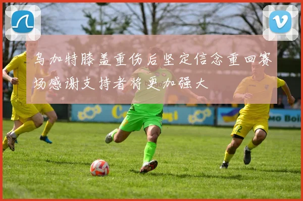 乌加特膝盖重伤后坚定信念重回赛场感谢支持者将更加强大