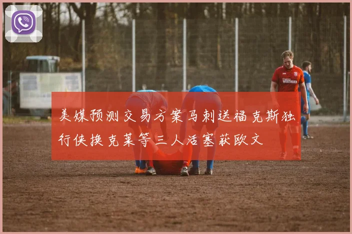 美媒预测交易方案马刺送福克斯独行侠换克莱等三人活塞获欧文