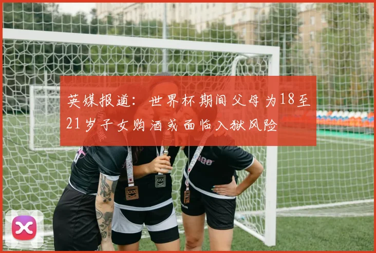 英媒报道：世界杯期间父母为18至21岁子女购酒或面临入狱风险