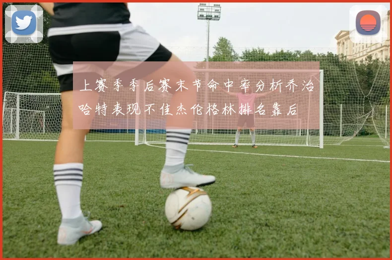 上赛季季后赛末节命中率分析乔治哈特表现不佳杰伦格林排名靠后