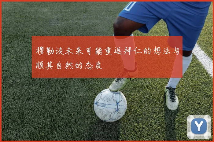 穆勒谈未来可能重返拜仁的想法与顺其自然的态度