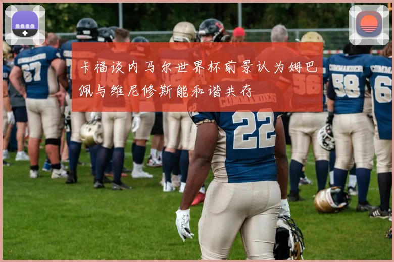 卡福谈内马尔世界杯前景认为姆巴佩与维尼修斯能和谐共存