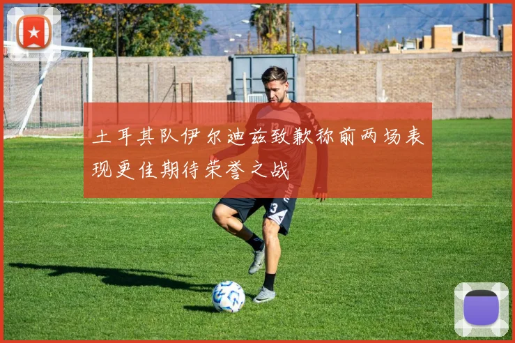 土耳其队伊尔迪兹致歉称前两场表现更佳期待荣誉之战